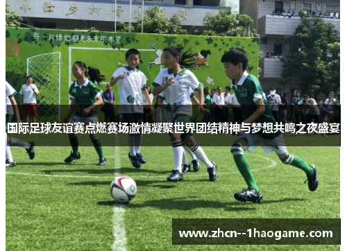 国际足球友谊赛点燃赛场激情凝聚世界团结精神与梦想共鸣之夜盛宴