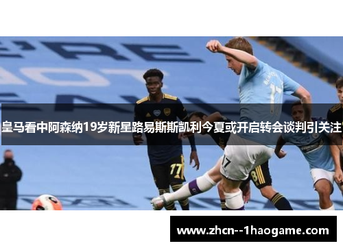 皇马看中阿森纳19岁新星路易斯斯凯利今夏或开启转会谈判引关注