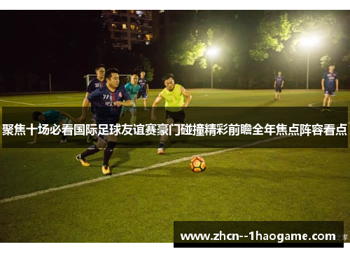 聚焦十场必看国际足球友谊赛豪门碰撞精彩前瞻全年焦点阵容看点