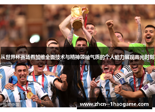 从世界杯赛场看加维全面技术与精神领袖气质的个人能力展现高光时刻
