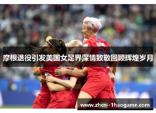 摩根退役引发美国女足界深情致敬回顾辉煌岁月