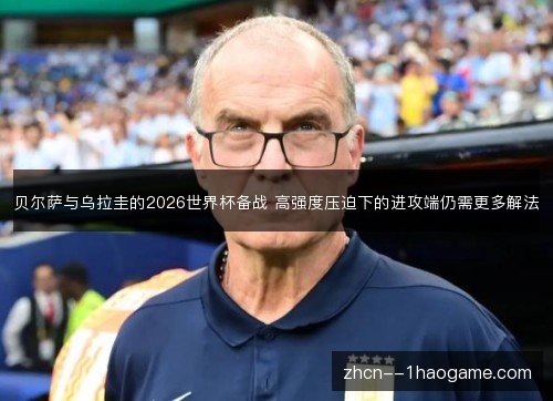 贝尔萨与乌拉圭的2026世界杯备战 高强度压迫下的进攻端仍需更多解法